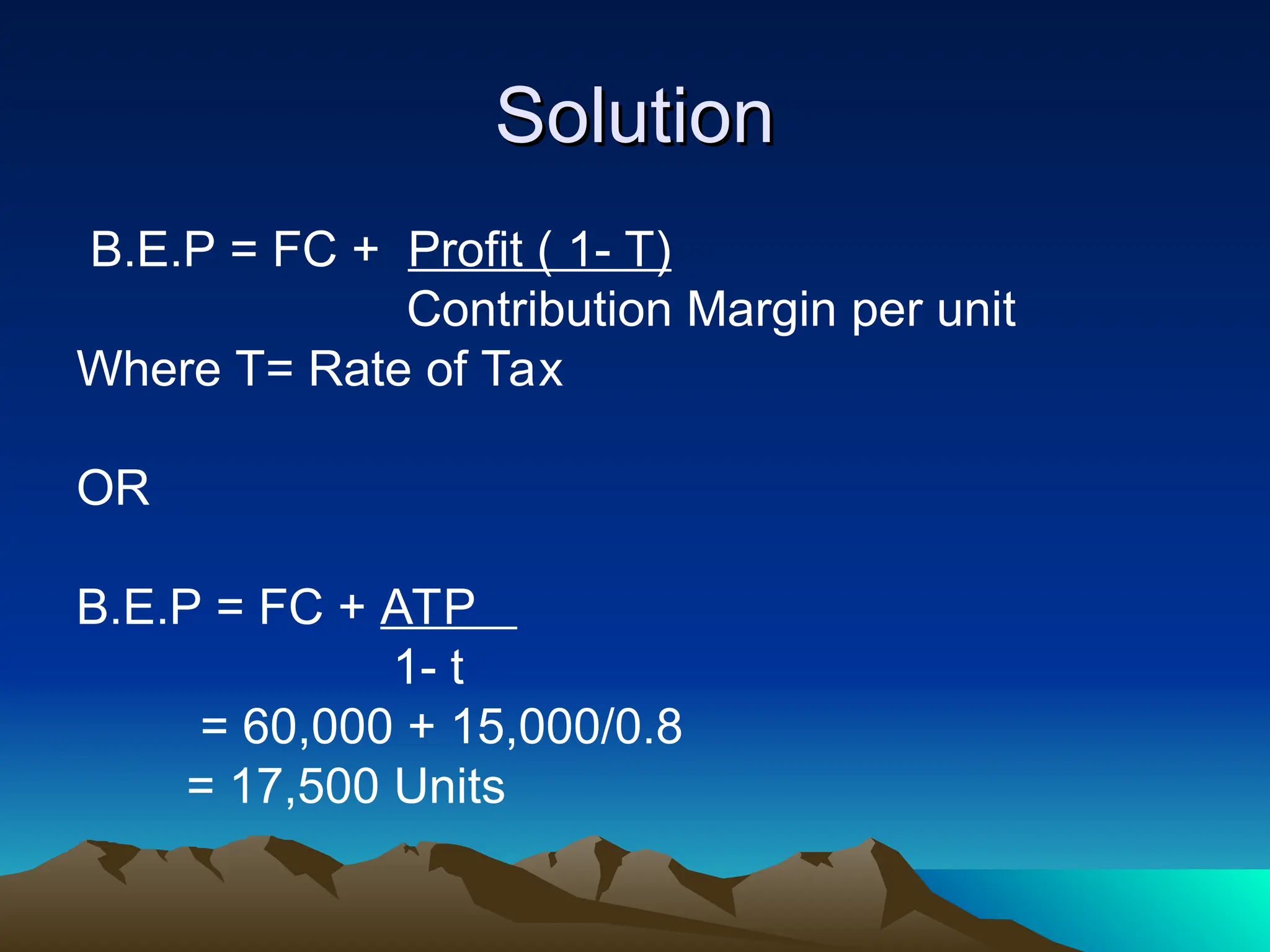 Solution
Solution
B.E.P = FC + Profit ( 1- T)
Contribution Margin per unit
Where T= Rate of Tax
OR
B.E.P = FC + ATP
1- t
= 60,000 + 15,000/0.8
= 17,500 Units
 