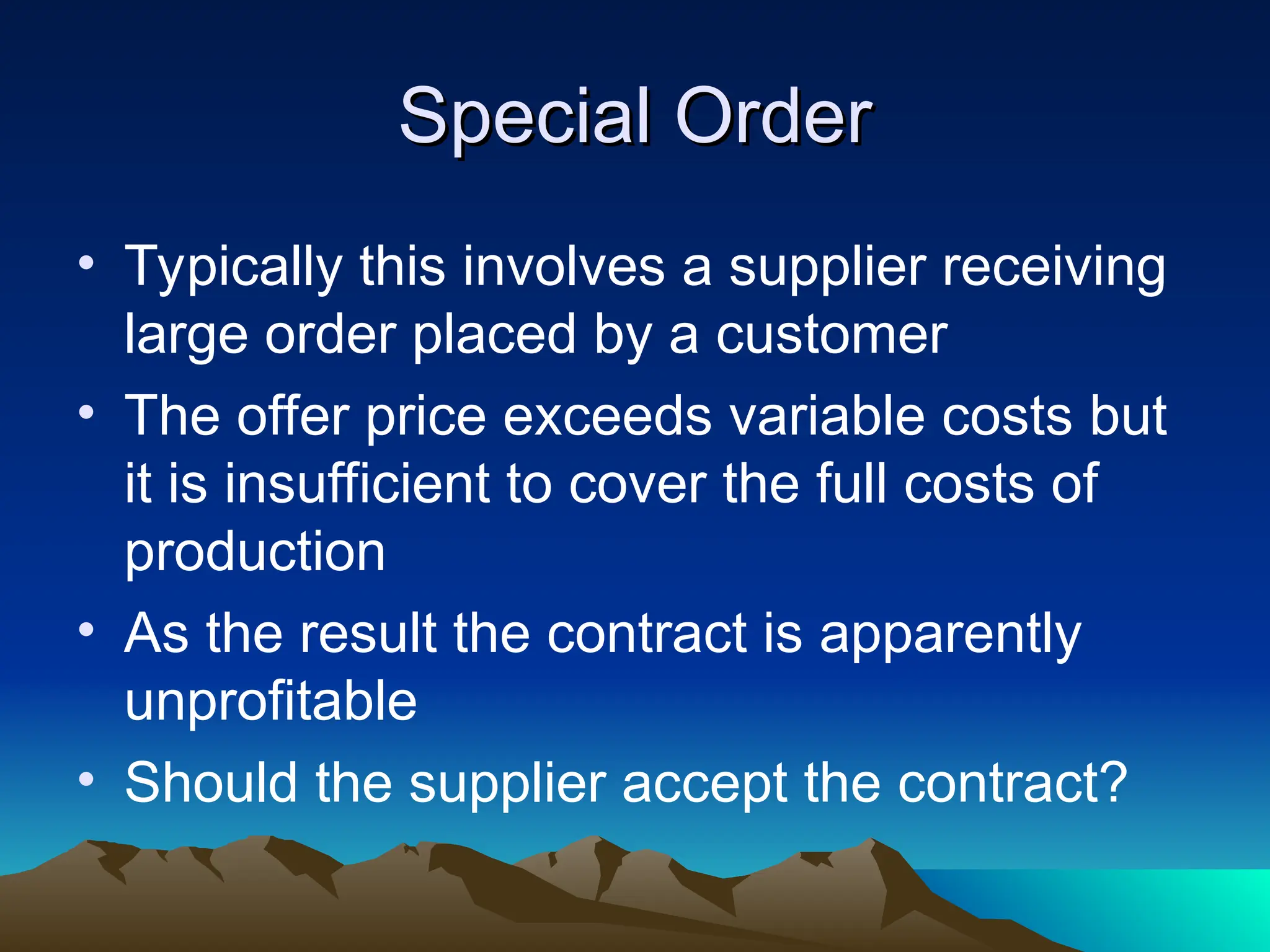 Special Order
Special Order
• Typically this involves a supplier receiving
large order placed by a customer
• The offer price exceeds variable costs but
it is insufficient to cover the full costs of
production
• As the result the contract is apparently
unprofitable
• Should the supplier accept the contract?
 