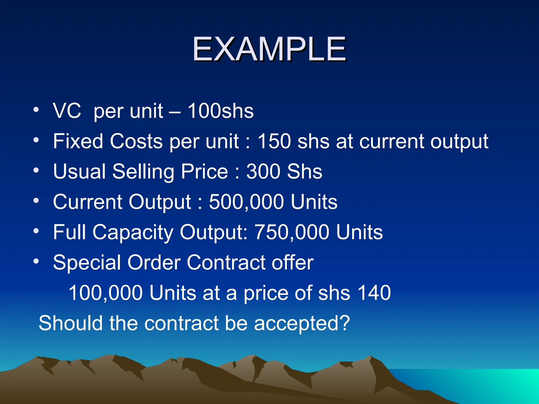 EXAMPLE
EXAMPLE
• VC per unit – 100shs
• Fixed Costs per unit : 150 shs at current output
• Usual Selling Price : 300 Shs
• Current Output : 500,000 Units
• Full Capacity Output: 750,000 Units
• Special Order Contract offer
100,000 Units at a price of shs 140
Should the contract be accepted?
 