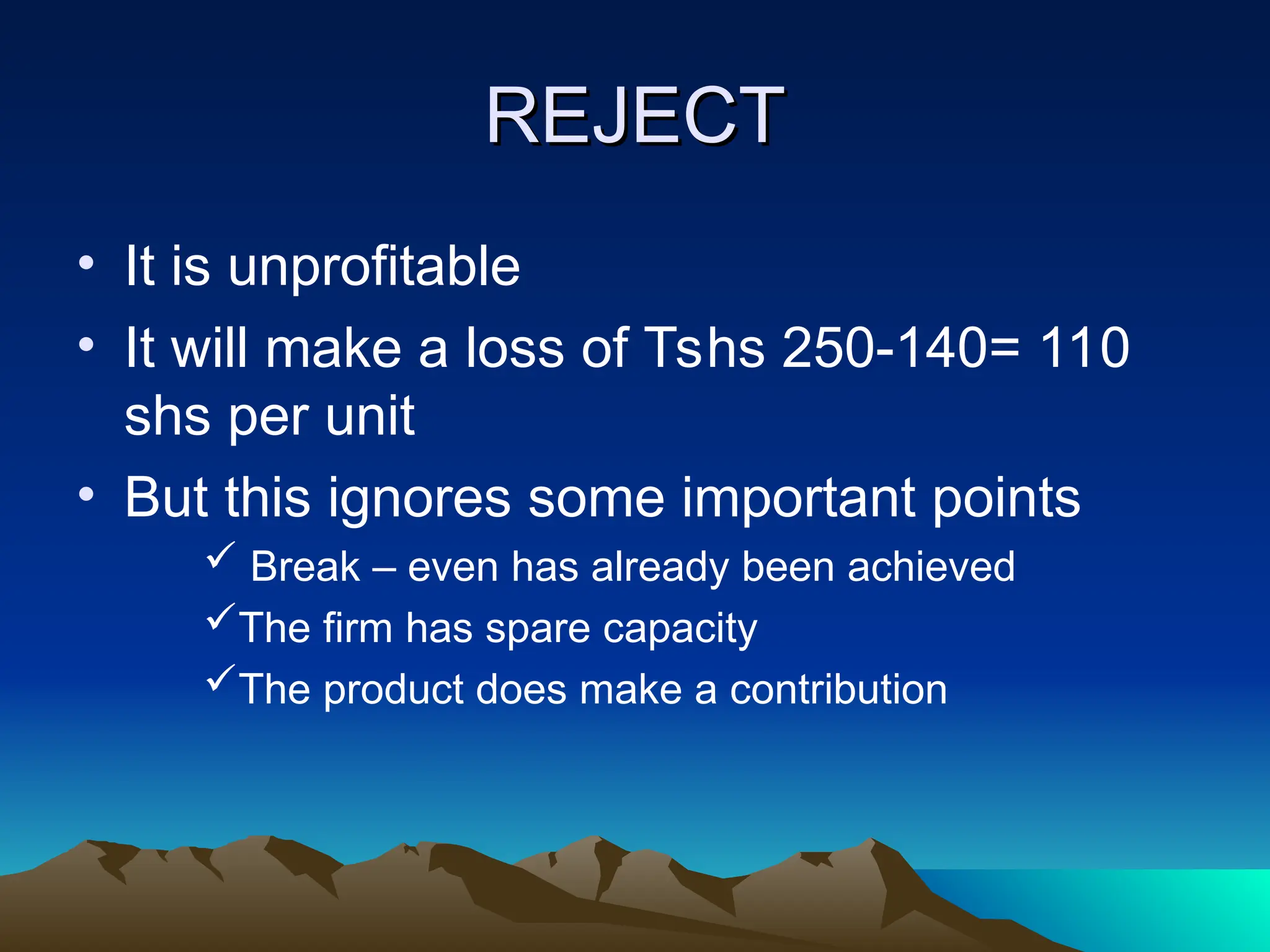 REJECT
REJECT
• It is unprofitable
• It will make a loss of Tshs 250-140= 110
shs per unit
• But this ignores some important points
 Break – even has already been achieved
The firm has spare capacity
The product does make a contribution
 