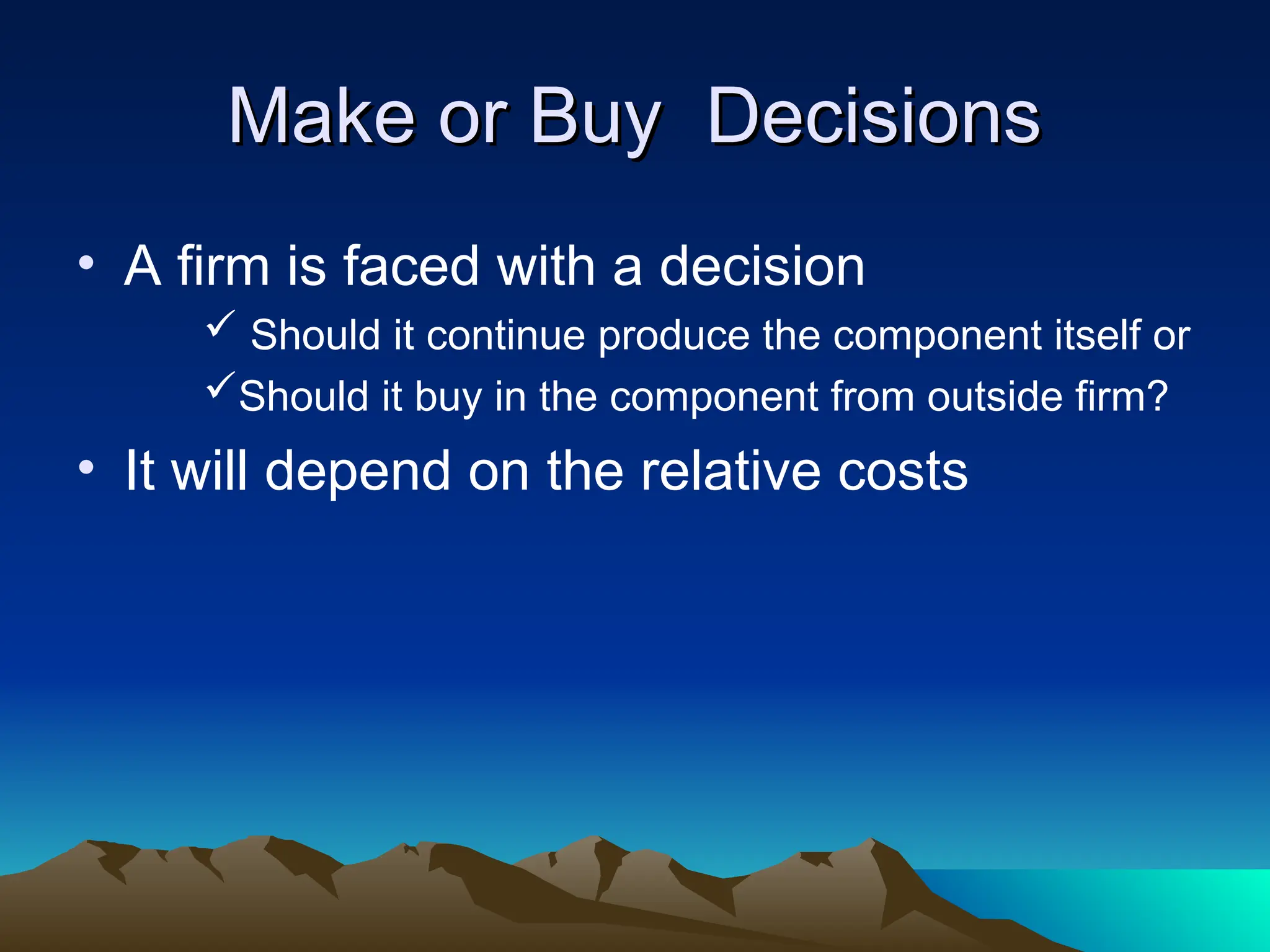 Make or Buy Decisions
Make or Buy Decisions
• A firm is faced with a decision
 Should it continue produce the component itself or
Should it buy in the component from outside firm?
• It will depend on the relative costs
 