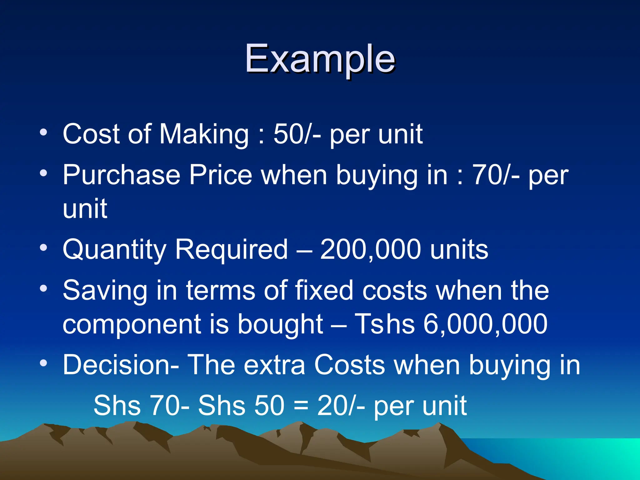 Example
Example
• Cost of Making : 50/- per unit
• Purchase Price when buying in : 70/- per
unit
• Quantity Required – 200,000 units
• Saving in terms of fixed costs when the
component is bought – Tshs 6,000,000
• Decision- The extra Costs when buying in
Shs 70- Shs 50 = 20/- per unit
 