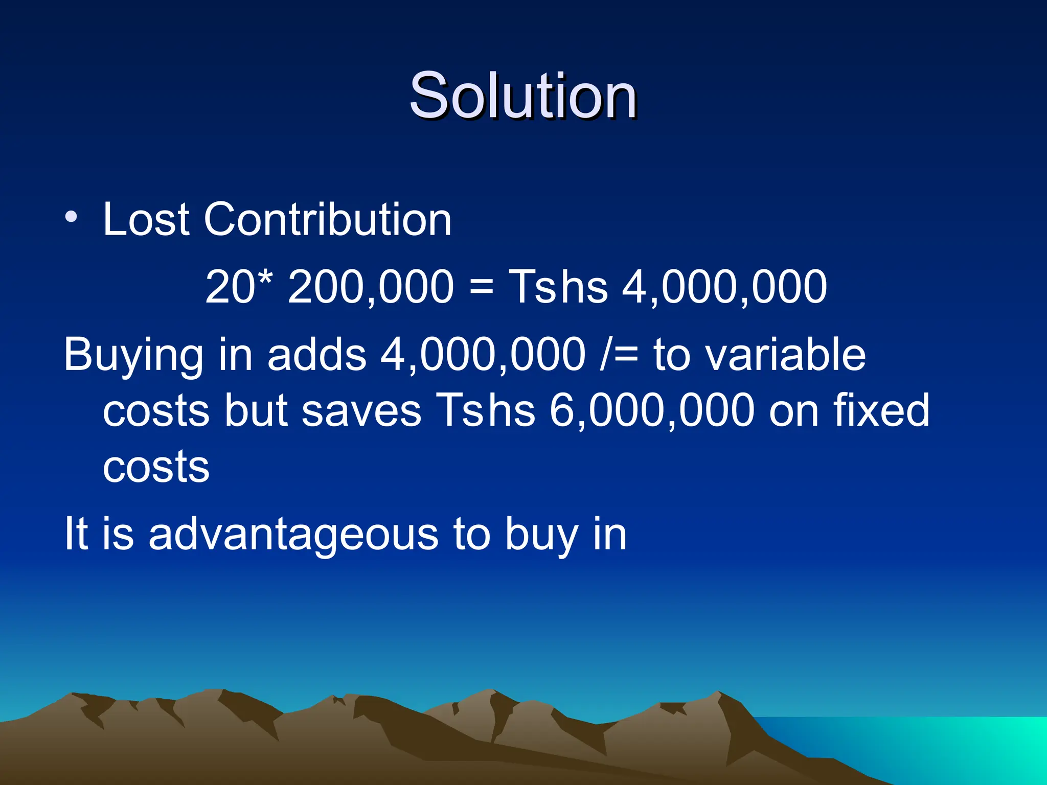 Solution
Solution
• Lost Contribution
20* 200,000 = Tshs 4,000,000
Buying in adds 4,000,000 /= to variable
costs but saves Tshs 6,000,000 on fixed
costs
It is advantageous to buy in
 