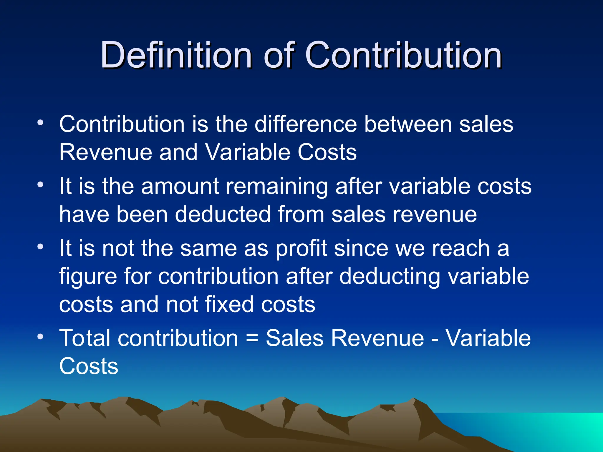 Definition of Contribution
Definition of Contribution
• Contribution is the difference between sales
Revenue and Variable Costs
• It is the amount remaining after variable costs
have been deducted from sales revenue
• It is not the same as profit since we reach a
figure for contribution after deducting variable
costs and not fixed costs
• Total contribution = Sales Revenue - Variable
Costs
 