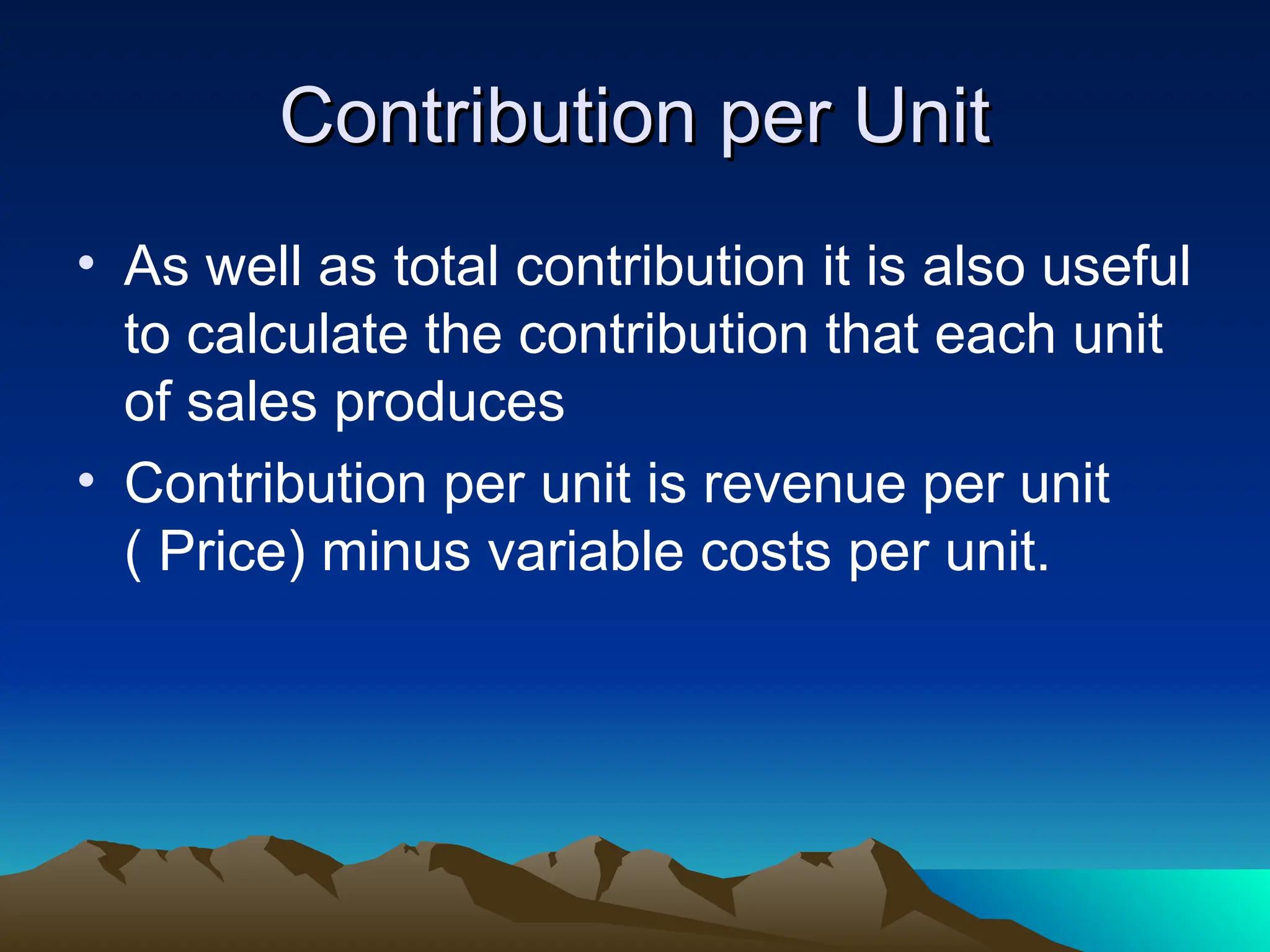 Contribution per Unit
Contribution per Unit
• As well as total contribution it is also useful
to calculate the contribution that each unit
of sales produces
• Contribution per unit is revenue per unit
( Price) minus variable costs per unit.
 
