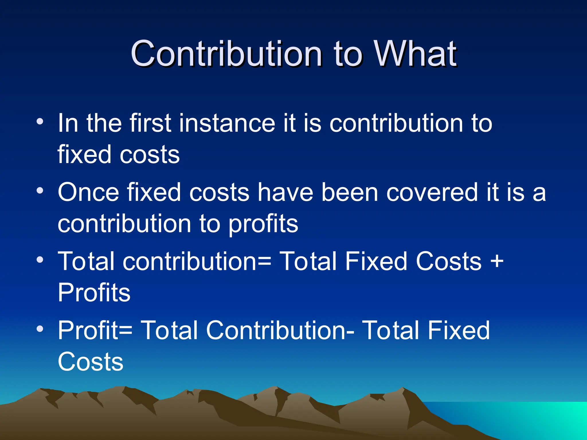 Contribution to What
Contribution to What
• In the first instance it is contribution to
fixed costs
• Once fixed costs have been covered it is a
contribution to profits
• Total contribution= Total Fixed Costs +
Profits
• Profit= Total Contribution- Total Fixed
Costs
 