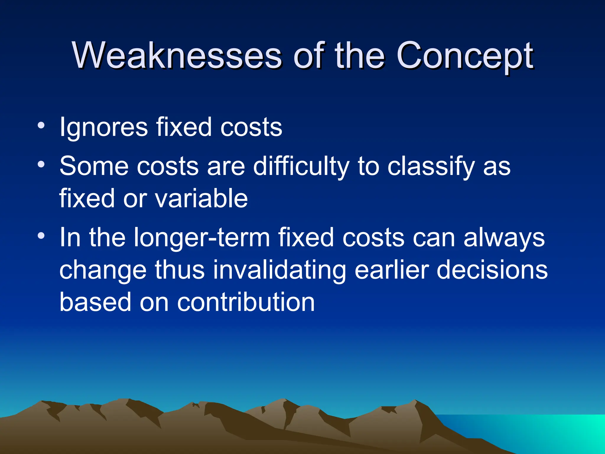 Weaknesses of the Concept
Weaknesses of the Concept
• Ignores fixed costs
• Some costs are difficulty to classify as
fixed or variable
• In the longer-term fixed costs can always
change thus invalidating earlier decisions
based on contribution
 
