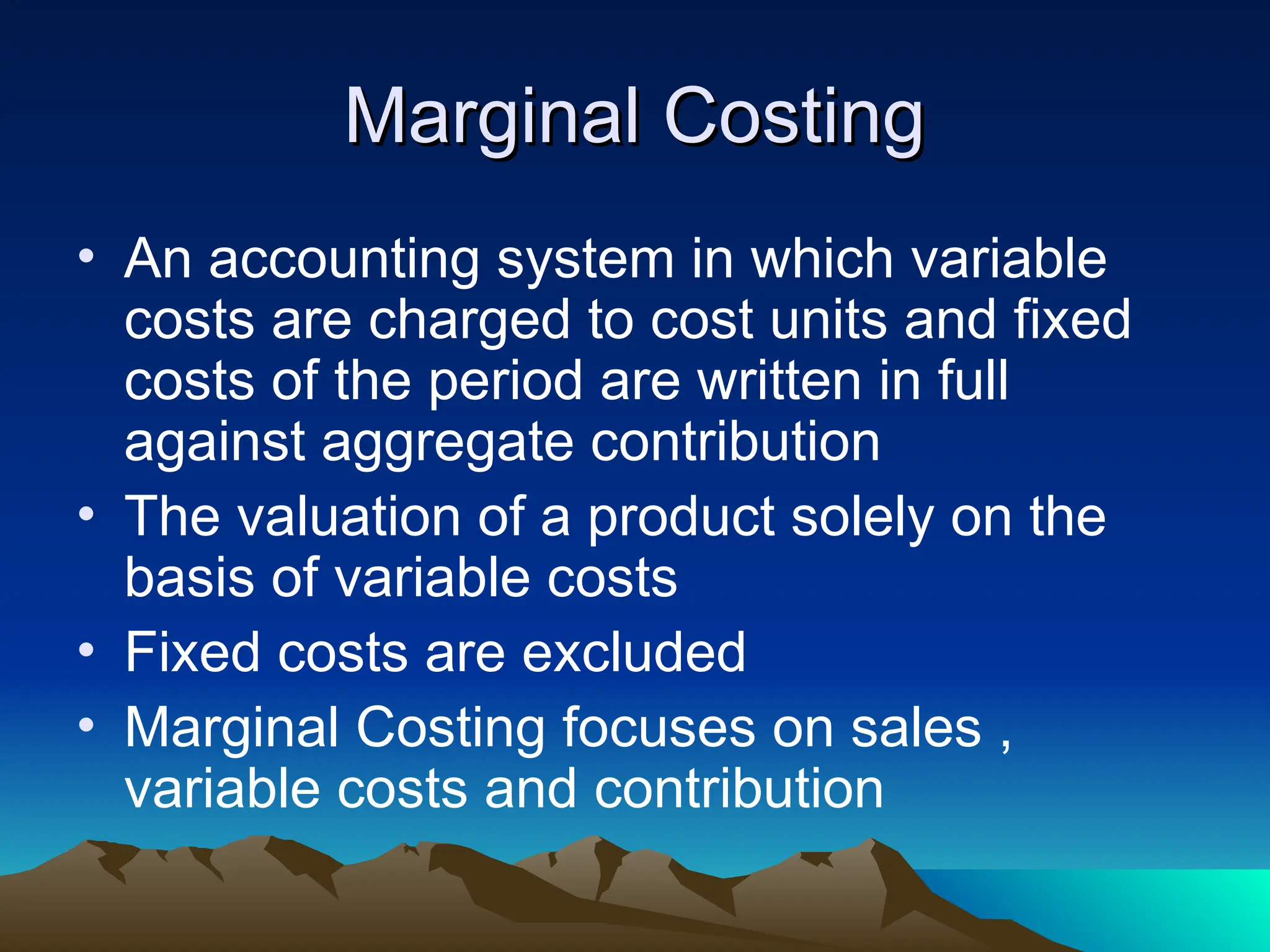 Marginal Costing
Marginal Costing
• An accounting system in which variable
costs are charged to cost units and fixed
costs of the period are written in full
against aggregate contribution
• The valuation of a product solely on the
basis of variable costs
• Fixed costs are excluded
• Marginal Costing focuses on sales ,
variable costs and contribution
 