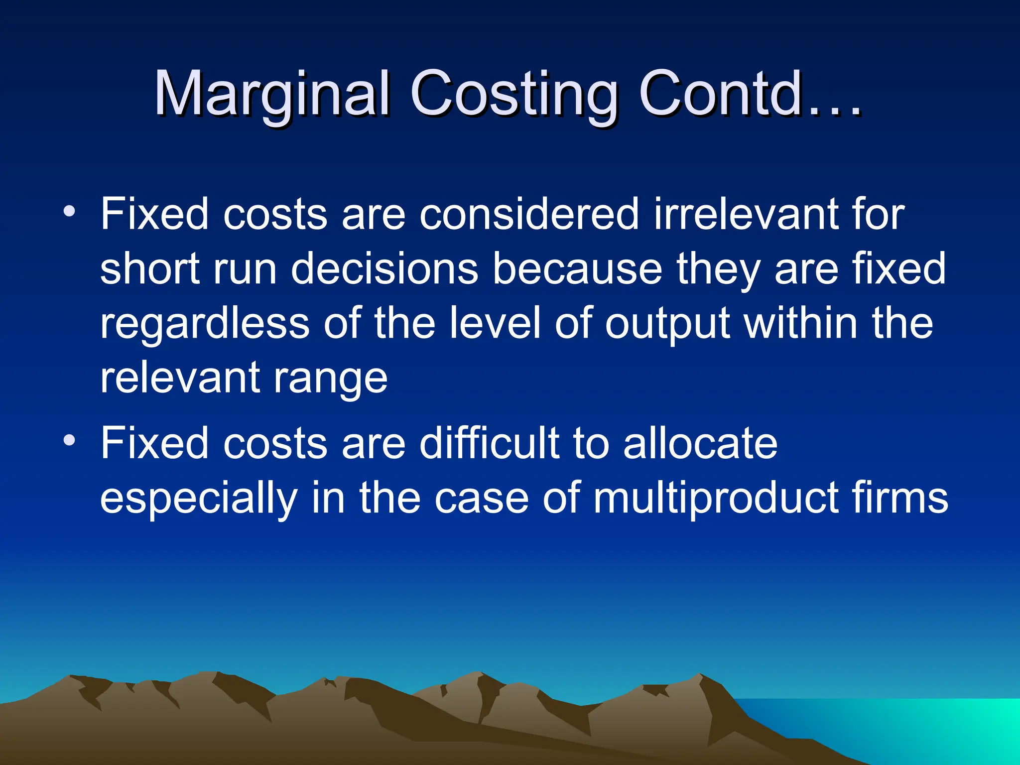 Marginal Costing Contd…
Marginal Costing Contd…
• Fixed costs are considered irrelevant for
short run decisions because they are fixed
regardless of the level of output within the
relevant range
• Fixed costs are difficult to allocate
especially in the case of multiproduct firms
 