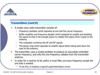 AVIONICS
TECHNOLOGY

Transmitters (cont’d)
A simple voice radio transmitter consists of:


Frequency oscillator which operates at one half the carrier frequency



Buffer amplifier and frequency doubler which assigned to amplify and doubling
the signal so that it has enough power to radiate into space when it goes to the
antenna.



The modulator combines the AF and RF signals



The power amp which operates to amplify signal before being sent down the
coax to the antenna.

The transmitter uses a crystal oscillator to produce an accurately controlled
carrier frequency, and only this one frequency radiates from the transmitter
antenna.
In order for a receiver to be useful, it must filter out every frequency except the
one that is wanted.


To do this, it employs a special superheterodyne circuit.

AV2220 - Aircraft Communication Systems

Chapter 1

24

 