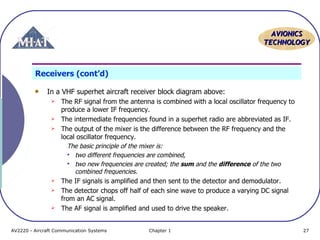 AVIONICS
TECHNOLOGY

Receivers (cont’d)
In a VHF superhet aircraft receiver block diagram above:










The RF signal from the antenna is combined with a local oscillator frequency to
produce a lower IF frequency.
The intermediate frequencies found in a superhet radio are abbreviated as IF.
The output of the mixer is the difference between the RF frequency and the
local oscillator frequency.
The basic principle of the mixer is:
 two different frequencies are combined,
 two new frequencies are created; the sum and the difference of the two
combined frequencies.
The IF signals is amplified and then sent to the detector and demodulator.
The detector chops off half of each sine wave to produce a varying DC signal
from an AC signal.
The AF signal is amplified and used to drive the speaker.

AV2220 - Aircraft Communication Systems

Chapter 1

27

 