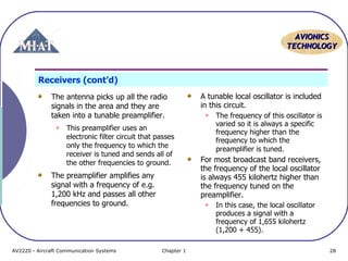 AVIONICS
TECHNOLOGY

Receivers (cont’d)
The antenna picks up all the radio
signals in the area and they are
taken into a tunable preamplifier.


This preamplifier uses an
electronic filter circuit that passes
only the frequency to which the
receiver is tuned and sends all of
the other frequencies to ground.

The preamplifier amplifies any
signal with a frequency of e.g.
1,200 kHz and passes all other
frequencies to ground.

AV2220 - Aircraft Communication Systems

A tunable local oscillator is included
in this circuit.


For most broadcast band receivers,
the frequency of the local oscillator
is always 455 kilohertz higher than
the frequency tuned on the
preamplifier.


Chapter 1

The frequency of this oscillator is
varied so it is always a specific
frequency higher than the
frequency to which the
preamplifier is tuned.

In this case, the local oscillator
produces a signal with a
frequency of 1,655 kilohertz
(1,200 + 455).
28

 
