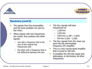 AVIONICS
TECHNOLOGY

Receivers (cont’d)
The signals from the preamplifier
and the local oscillator are sent to
the mixer.
When signals with two frequencies
are mixed, they produce two other
signals:


one with a frequency that is the
sum of the original two
frequencies and



the other with a frequency that is
the difference between the two.

AV2220 - Aircraft Communication Systems

Chapter 1

The four signals will have
frequencies of:





1,200 kHz
1,655 kHz
2,855 kHz (1,200 + 1,655)
455 kHz (1,655 - 1,200)

The four signals from the mixer are
sent into the intermediate
frequency (IF) amplifier.
This is a very narrow-band amplifier
that is tuned to 455 kHz.
It amplifies the 455 kHz signal and
attenuates, or diminishes, all other
frequencies.

29

 