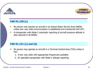 AVIONICS
TECHNOLOGY

FAR 91.130 (c)
No person may operate an aircraft in an Airport Radar Service Area (ARSA)
unless two‑way radio communication is established and maintained with ATC.
A transponder with Mode C automatic reporting of aircraft pressure altitude is
also required in all ARSAs.

FAR 91.131 (c) and (d)
No person may operate an aircraft in a Terminal Control Area (TCA) unless it
has:
1. A two‑way radio with appropriate frequencies available.
2. An operable transponder with Mode C altitude reporting.

AV2220 - Aircraft Communication Systems

Chapter 1

38

 