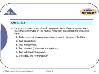 AVIONICS
TECHNOLOGY

FAR 91.511
Large and turbine ‑powered, multi‑engine airplanes, if operating over water
more than 30 minutes or 100 nautical miles from the nearest shoreline, must
have:
1. Radio communication equipment appropriate to the ground facilities.
2. Two transmitters.
3. Two microphones.
4. Two headsets (or headset and speaker).
5. Two independent receivers.
6. If needed, one HF transceiver.

AV2220 - Aircraft Communication Systems

Chapter 1

40

 