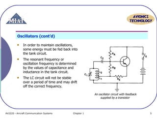 AVIONICS
TECHNOLOGY

Oscillators (cont’d)
In order to maintain oscillations,
some energy must be fed back into
the tank circuit.
The resonant frequency or
oscillation frequency is determined
by the values of capacitance and
inductance in the tank circuit.
The LC circuit will not be stable
over a period of time and may drift
off the correct frequency.
An oscillator circuit with feedback
supplied by a transistor

AV2220 - Aircraft Communication Systems

Chapter 1

5

 
