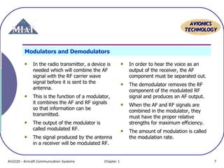 AVIONICS
TECHNOLOGY

Modulators and Demodulators
In the radio transmitter, a device is
needed which will combine the AF
signal with the RF carrier wave
signal before it is sent to the
antenna.
This is the function of a modulator,
it combines the AF and RF signals
so that information can be
transmitted.
The output of the modulator is
called modulated RF.
The signal produced by the antenna
in a receiver will be modulated RF.

AV2220 - Aircraft Communication Systems

Chapter 1

In order to hear the voice as an
output of the receiver, the AF
component must be separated out.
The demodulator removes the RF
component of the modulated RF
signal and produces an AF output.
When the AF and RF signals are
combined in the modulator, they
must have the proper relative
strengths for maximum efficiency.
The amount of modulation is called
the modulation rate.

7

 