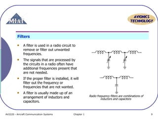 AVIONICS
TECHNOLOGY

Filters
A filter is used in a radio circuit to
remove or filter out unwanted
frequencies.
The signals that are processed by
the circuits in a radio often have
additional frequencies present that
are not needed.
If the proper filter is installed, it will
filter out the frequency or
frequencies that are not wanted.
A filter is usually made up of an
arrangement of inductors and
capacitors.

AV2220 - Aircraft Communication Systems

Radio frequency filters are combinations of
inductors and capacitors

Chapter 1

9

 