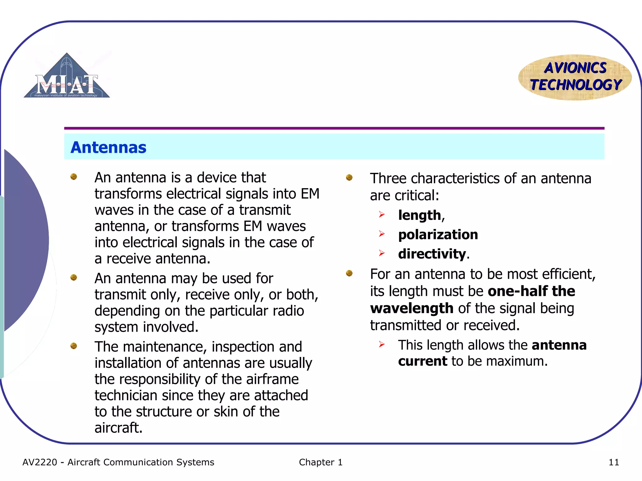 AAVVIIOONNIICCSS 
TTEECCHHNNOOLLOOGGYY 
Antennas 
An antenna is a device that 
transforms electrical signals into EM 
waves in the case of a transmit 
antenna, or transforms EM waves 
into electrical signals in the case of 
a receive antenna. 
An antenna may be used for 
transmit only, receive only, or both, 
depending on the particular radio 
system involved. 
The maintenance, inspection and 
installation of antennas are usually 
the responsibility of the airframe 
technician since they are attached 
to the structure or skin of the 
aircraft. 
Three characteristics of an antenna 
are critical: 
 length, 
 polarization 
 directivity. 
For an antenna to be most efficient, 
its length must be one-half the 
wavelength of the signal being 
transmitted or received. 
 This length allows the antenna 
current to be maximum. 
AV2220 - Aircraft Communication Systems Chapter 1 11 
 