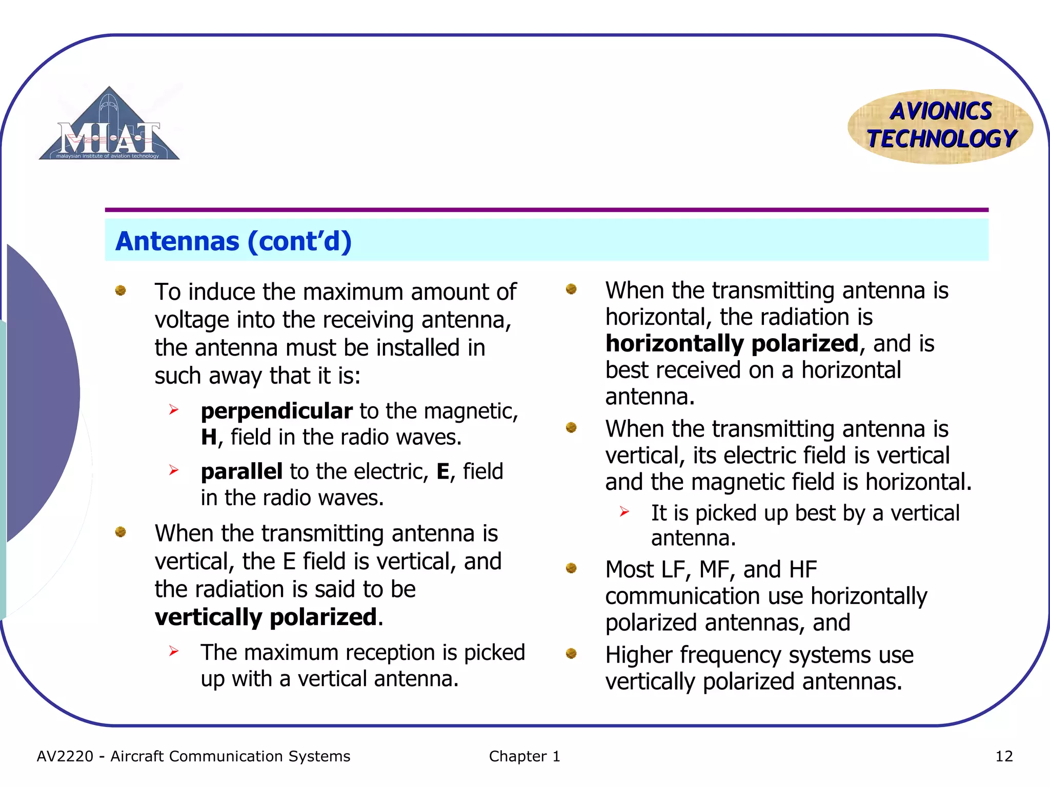 AAVVIIOONNIICCSS 
TTEECCHHNNOOLLOOGGYY 
Antennas (cont’d) 
To induce the maximum amount of 
voltage into the receiving antenna, 
the antenna must be installed in 
such away that it is: 
 perpendicular to the magnetic, 
H, field in the radio waves. 
 parallel to the electric, E, field 
in the radio waves. 
When the transmitting antenna is 
vertical, the E field is vertical, and 
the radiation is said to be 
vertically polarized. 
 The maximum reception is picked 
up with a vertical antenna. 
When the transmitting antenna is 
horizontal, the radiation is 
horizontally polarized, and is 
best received on a horizontal 
antenna. 
When the transmitting antenna is 
vertical, its electric field is vertical 
and the magnetic field is horizontal. 
 It is picked up best by a vertical 
antenna. 
Most LF, MF, and HF 
communication use horizontally 
polarized antennas, and 
Higher frequency systems use 
vertically polarized antennas. 
AV2220 - Aircraft Communication Systems Chapter 1 12 
 