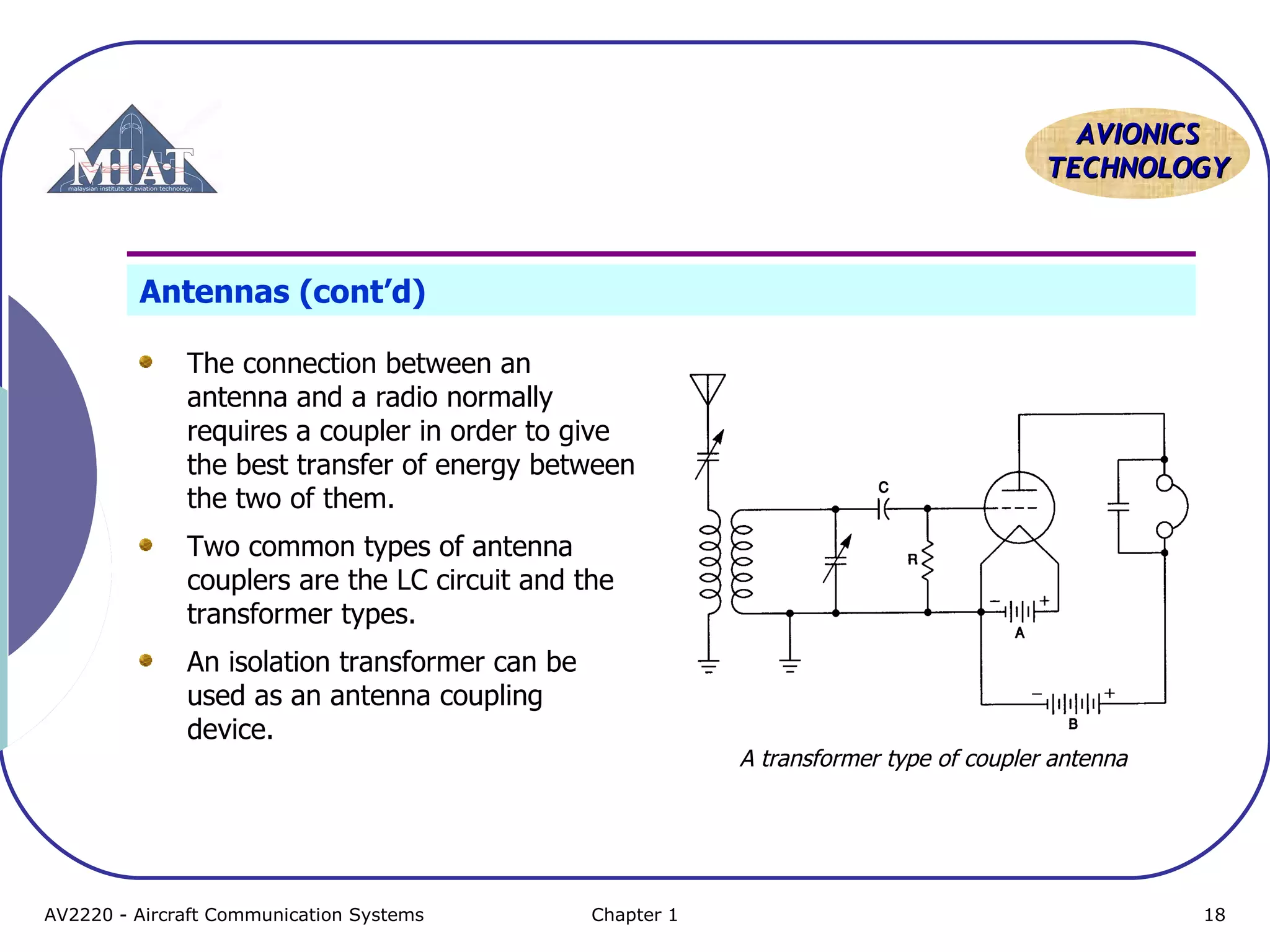 AAVVIIOONNIICCSS 
TTEECCHHNNOOLLOOGGYY 
Antennas (cont’d) 
The connection between an 
antenna and a radio normally 
requires a coupler in order to give 
the best transfer of energy between 
the two of them. 
Two common types of antenna 
couplers are the LC circuit and the 
transformer types. 
An isolation transformer can be 
used as an antenna coupling 
device. 
A transformer type of coupler antenna 
AV2220 - Aircraft Communication Systems Chapter 1 18 
 