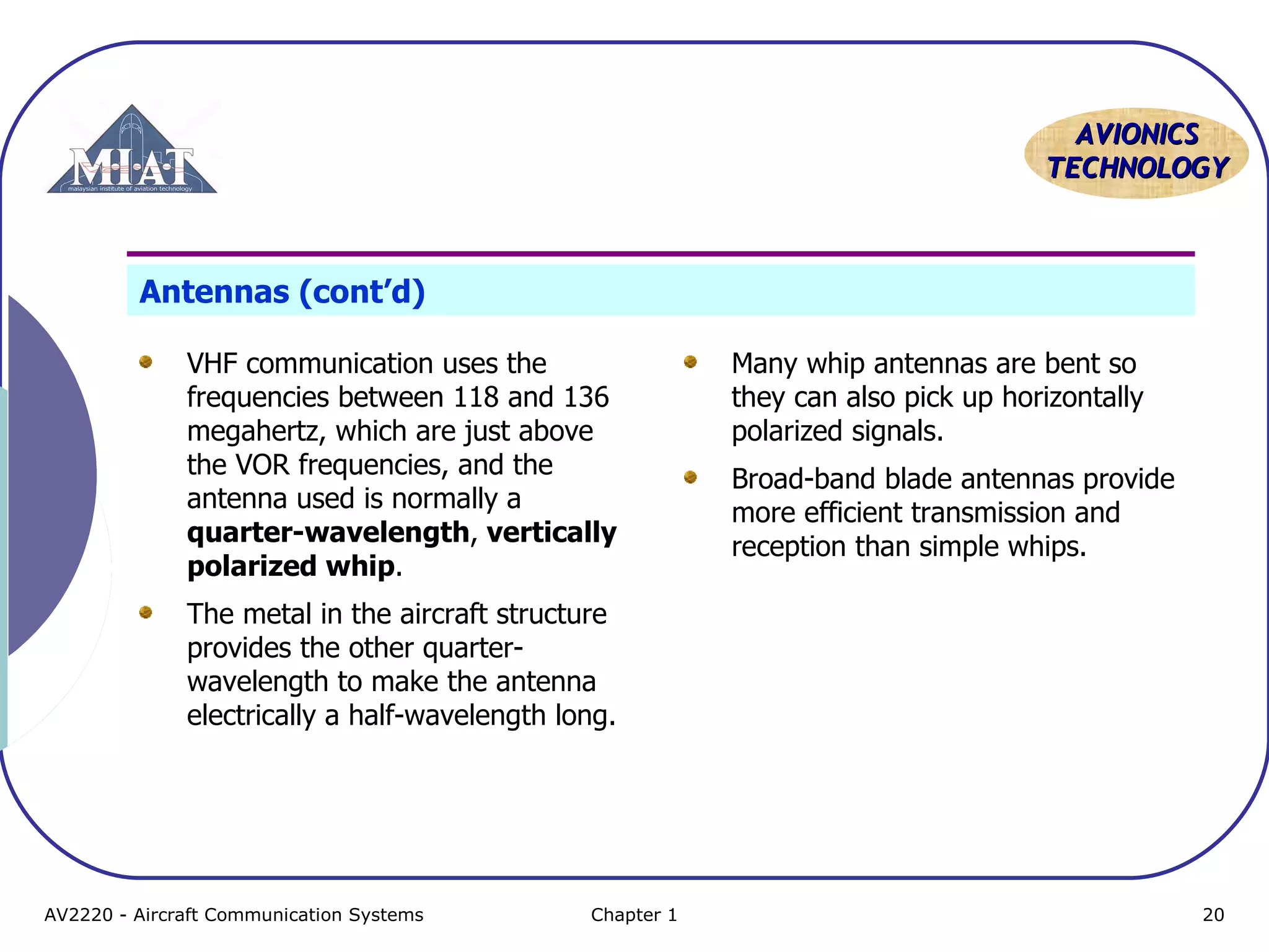AAVVIIOONNIICCSS 
TTEECCHHNNOOLLOOGGYY 
Antennas (cont’d) 
VHF communication uses the 
frequencies between 118 and 136 
megahertz, which are just above 
the VOR frequencies, and the 
antenna used is normally a 
quarter-wavelength, vertically 
polarized whip. 
The metal in the aircraft structure 
provides the other quarter-wavelength 
to make the antenna 
electrically a half-wavelength long. 
Many whip antennas are bent so 
they can also pick up horizontally 
polarized signals. 
Broad-band blade antennas provide 
more efficient transmission and 
reception than simple whips. 
AV2220 - Aircraft Communication Systems Chapter 1 20 
 