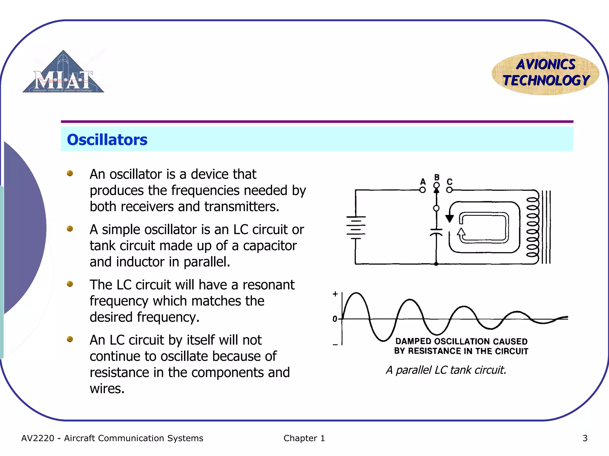 AAVVIIOONNIICCSS 
TTEECCHHNNOOLLOOGGYY 
Oscillators 
An oscillator is a device that 
produces the frequencies needed by 
both receivers and transmitters. 
A simple oscillator is an LC circuit or 
tank circuit made up of a capacitor 
and inductor in parallel. 
The LC circuit will have a resonant 
frequency which matches the 
desired frequency. 
An LC circuit by itself will not 
continue to oscillate because of 
resistance in the components and 
wires. 
A parallel LC tank circuit. 
AV2220 - Aircraft Communication Systems Chapter 1 3 
 