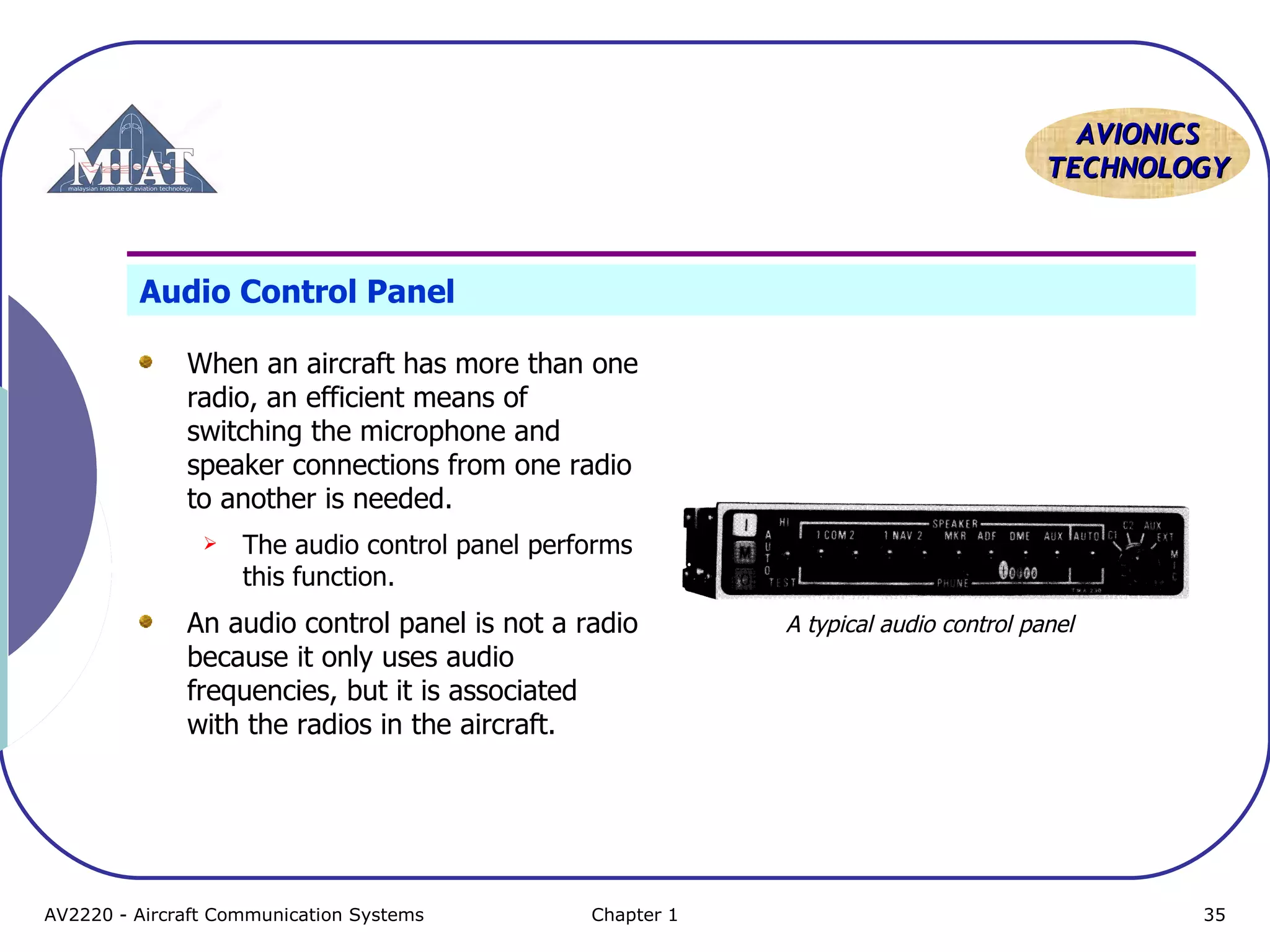 AAVVIIOONNIICCSS 
TTEECCHHNNOOLLOOGGYY 
Audio Control Panel 
When an aircraft has more than one 
radio, an efficient means of 
switching the microphone and 
speaker connections from one radio 
to another is needed. 
 The audio control panel performs 
this function. 
An audio control panel is not a radio 
because it only uses audio 
frequencies, but it is associated 
with the radios in the aircraft. 
A typical audio control panel 
AV2220 - Aircraft Communication Systems Chapter 1 35 
 