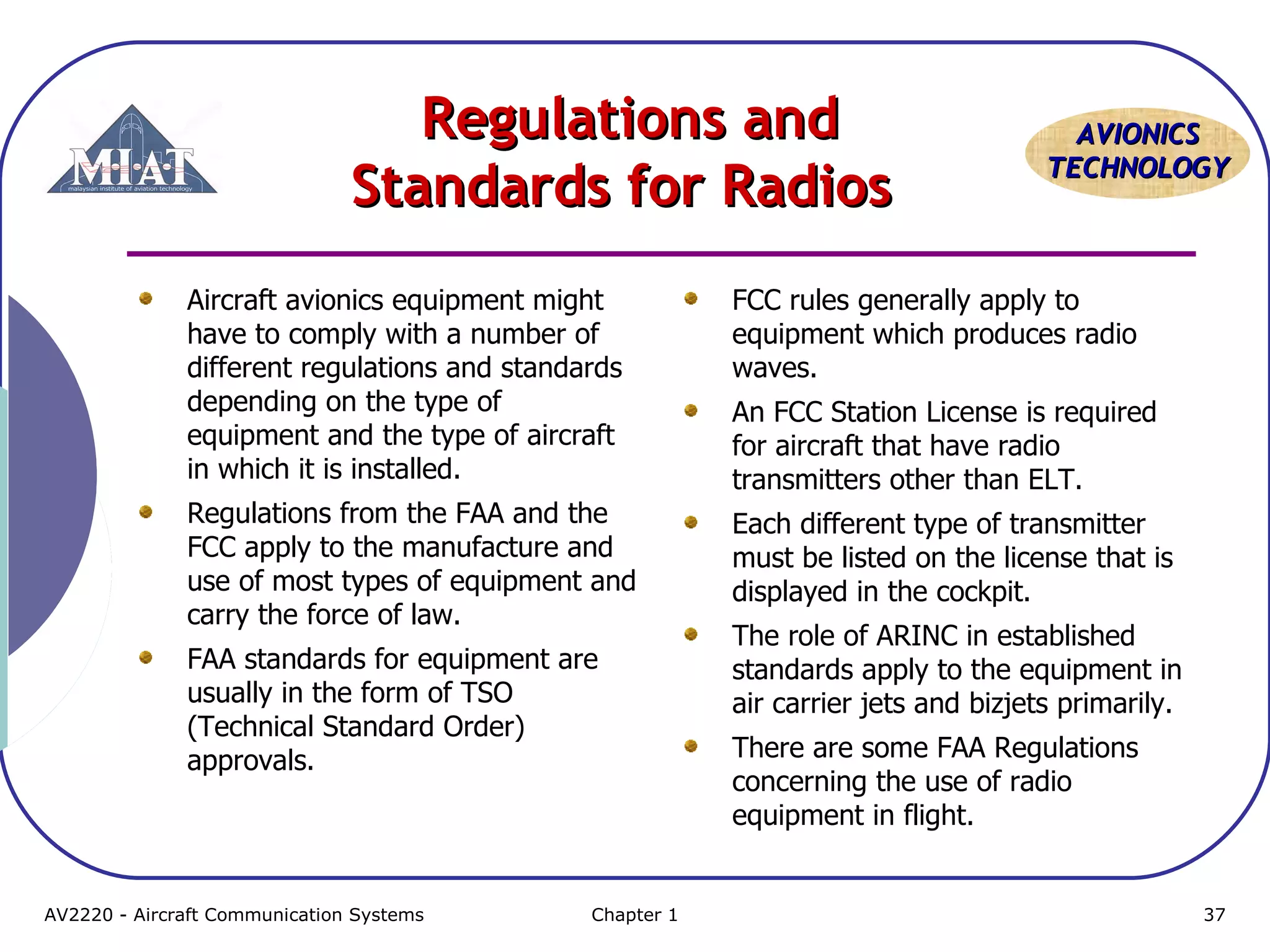 AAVVIIOONNIICCSS 
TTEECCHHNNOOLLOOGGYY 
RReegguullaattiioonnss aanndd 
SSttaannddaarrddss ffoorr RRaaddiiooss 
Aircraft avionics equipment might 
have to comply with a number of 
different regulations and standards 
depending on the type of 
equipment and the type of aircraft 
in which it is installed. 
Regulations from the FAA and the 
FCC apply to the manufacture and 
use of most types of equipment and 
carry the force of law. 
FAA standards for equipment are 
usually in the form of TSO 
(Technical Standard Order) 
approvals. 
FCC rules generally apply to 
equipment which produces radio 
waves. 
An FCC Station License is required 
for aircraft that have radio 
transmitters other than ELT. 
Each different type of transmitter 
must be listed on the license that is 
displayed in the cockpit. 
The role of ARINC in established 
standards apply to the equipment in 
air carrier jets and bizjets primarily. 
There are some FAA Regulations 
concerning the use of radio 
equipment in flight. 
AV2220 - Aircraft Communication Systems Chapter 1 37 
 