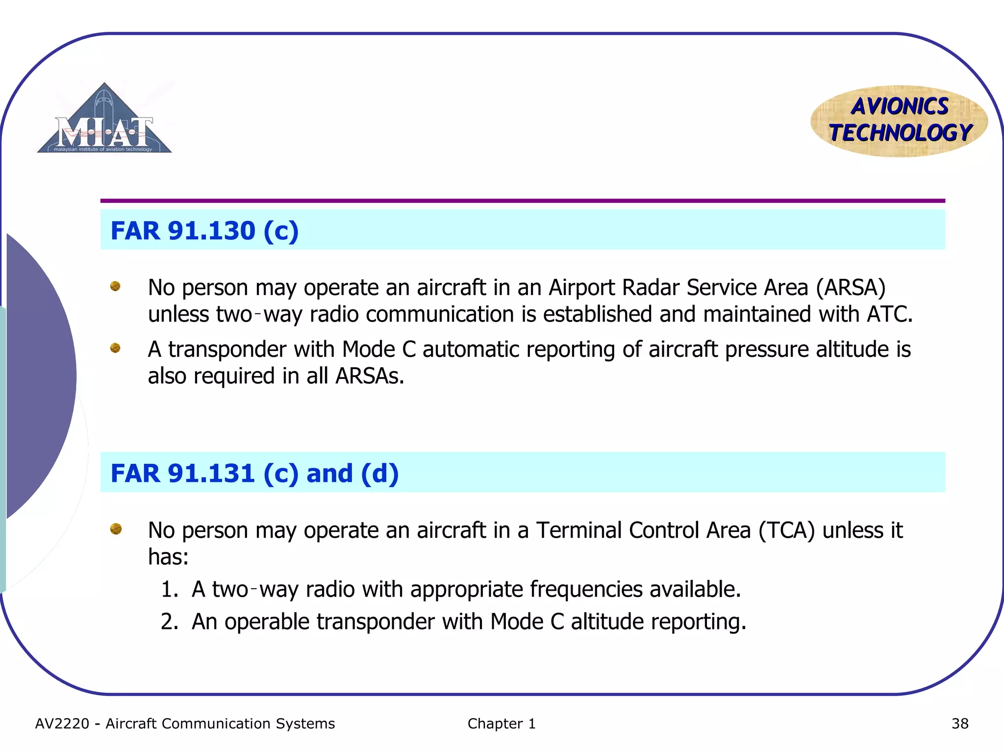 AAVVIIOONNIICCSS 
TTEECCHHNNOOLLOOGGYY 
FAR 91.130 (c) 
No person may operate an aircraft in an Airport Radar Service Area (ARSA) 
unless two‑way radio communication is established and maintained with ATC. 
A transponder with Mode C automatic reporting of aircraft pressure altitude is 
also required in all ARSAs. 
FAR 91.131 (c) and (d) 
No person may operate an aircraft in a Terminal Control Area (TCA) unless it 
has: 
1. A two‑way radio with appropriate frequencies available. 
2. An operable transponder with Mode C altitude reporting. 
AV2220 - Aircraft Communication Systems Chapter 1 38 
 