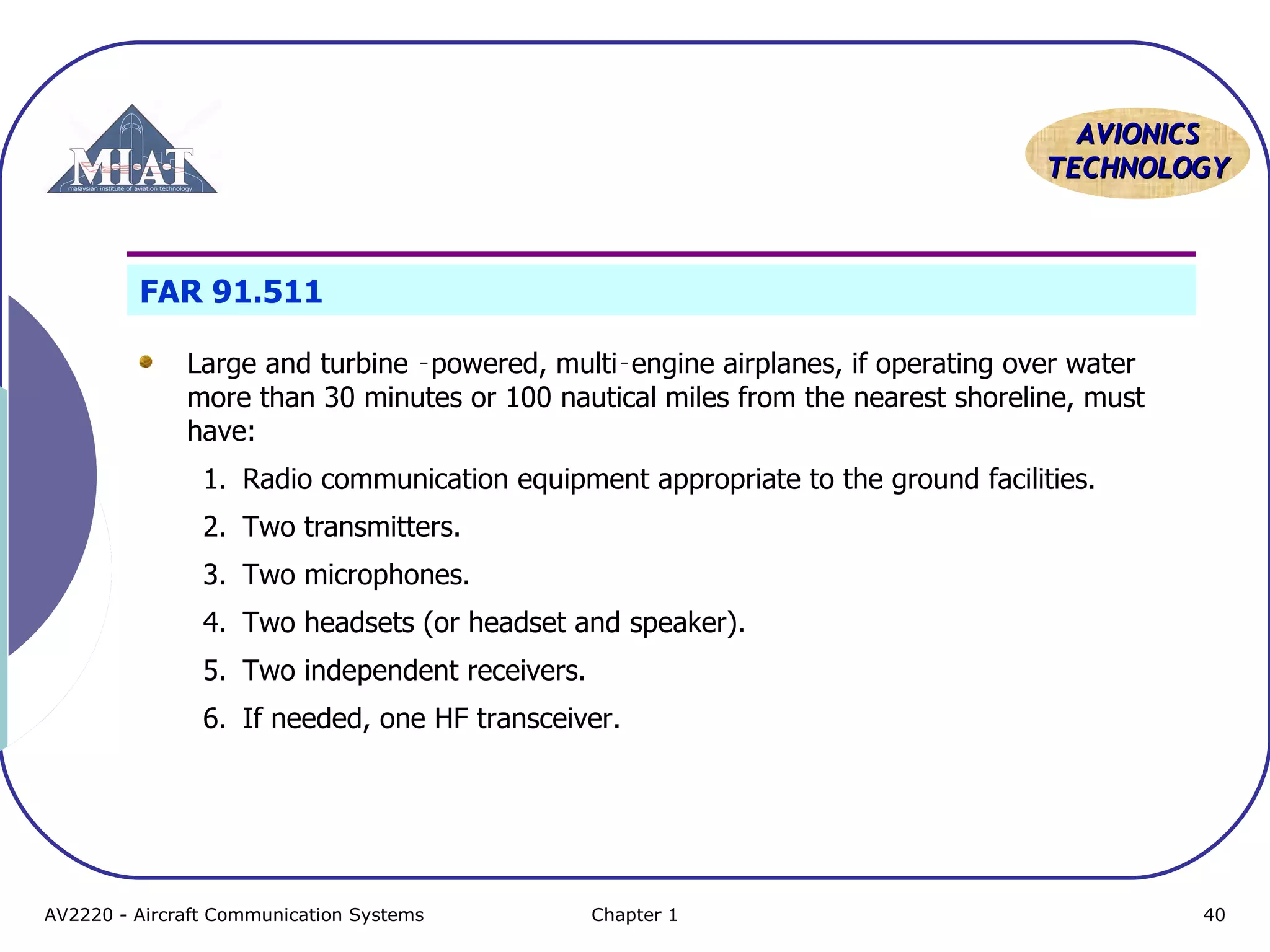 AAVVIIOONNIICCSS 
TTEECCHHNNOOLLOOGGYY 
FAR 91.511 
Large and turbine ‑powered, multi‑engine airplanes, if operating over water 
more than 30 minutes or 100 nautical miles from the nearest shoreline, must 
have: 
1. Radio communication equipment appropriate to the ground facilities. 
2. Two transmitters. 
3. Two microphones. 
4. Two headsets (or headset and speaker). 
5. Two independent receivers. 
6. If needed, one HF transceiver. 
AV2220 - Aircraft Communication Systems Chapter 1 40 
