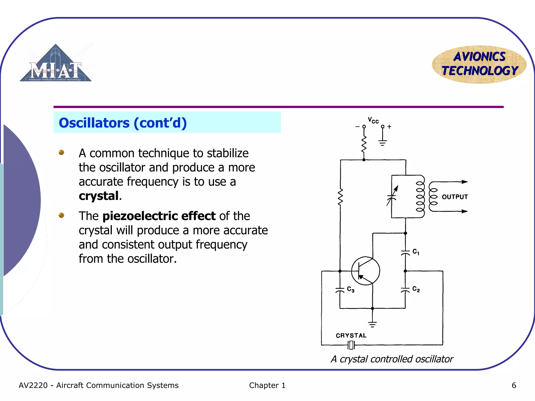 AAVVIIOONNIICCSS 
TTEECCHHNNOOLLOOGGYY 
Oscillators (cont’d) 
A common technique to stabilize 
the oscillator and produce a more 
accurate frequency is to use a 
crystal. 
The piezoelectric effect of the 
crystal will produce a more accurate 
and consistent output frequency 
from the oscillator. 
A crystal controlled oscillator 
AV2220 - Aircraft Communication Systems Chapter 1 6 
 