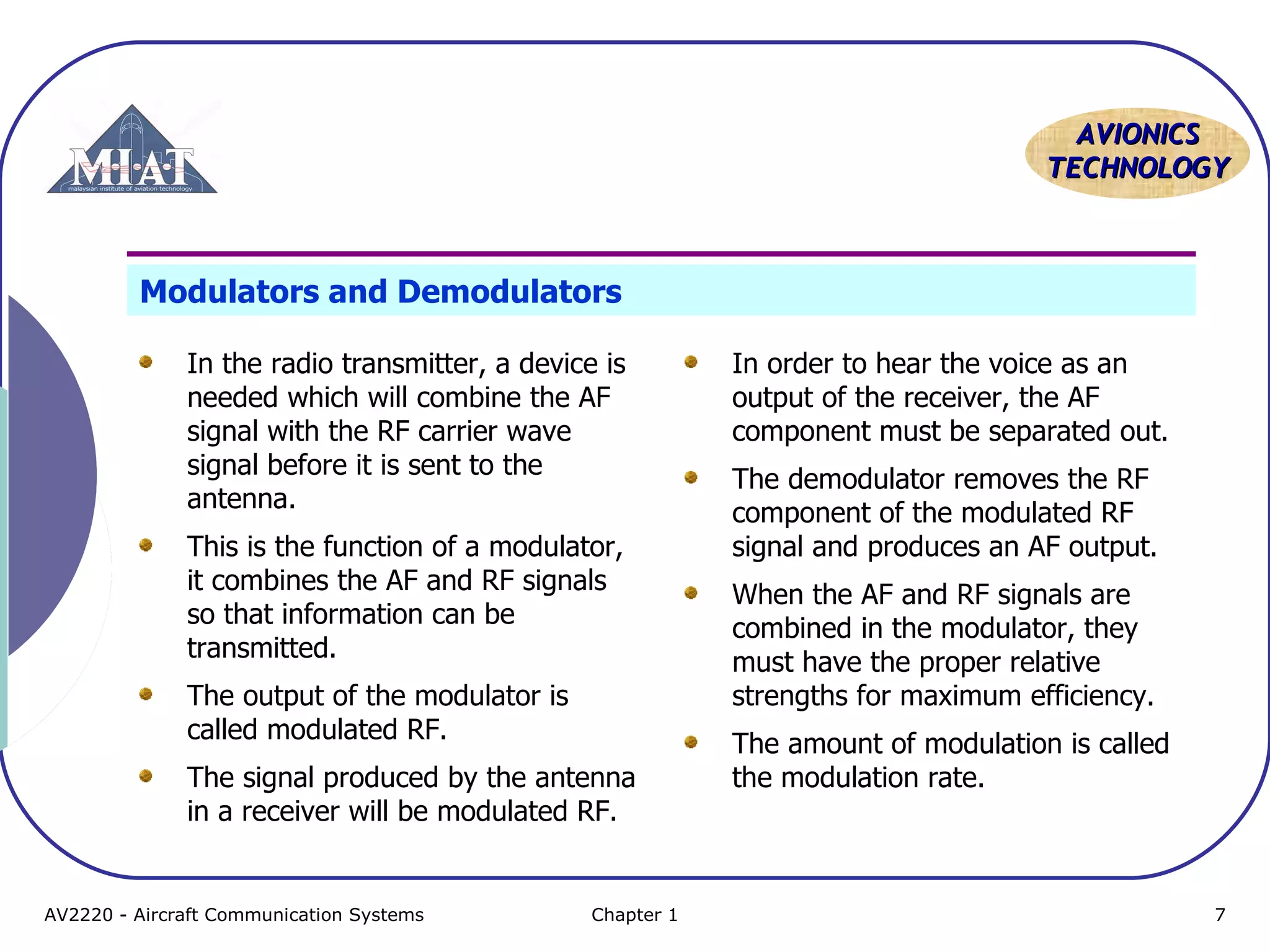 AAVVIIOONNIICCSS 
TTEECCHHNNOOLLOOGGYY 
Modulators and Demodulators 
In the radio transmitter, a device is 
needed which will combine the AF 
signal with the RF carrier wave 
signal before it is sent to the 
antenna. 
This is the function of a modulator, 
it combines the AF and RF signals 
so that information can be 
transmitted. 
The output of the modulator is 
called modulated RF. 
The signal produced by the antenna 
in a receiver will be modulated RF. 
In order to hear the voice as an 
output of the receiver, the AF 
component must be separated out. 
The demodulator removes the RF 
component of the modulated RF 
signal and produces an AF output. 
When the AF and RF signals are 
combined in the modulator, they 
must have the proper relative 
strengths for maximum efficiency. 
The amount of modulation is called 
the modulation rate. 
AV2220 - Aircraft Communication Systems Chapter 1 7 
 