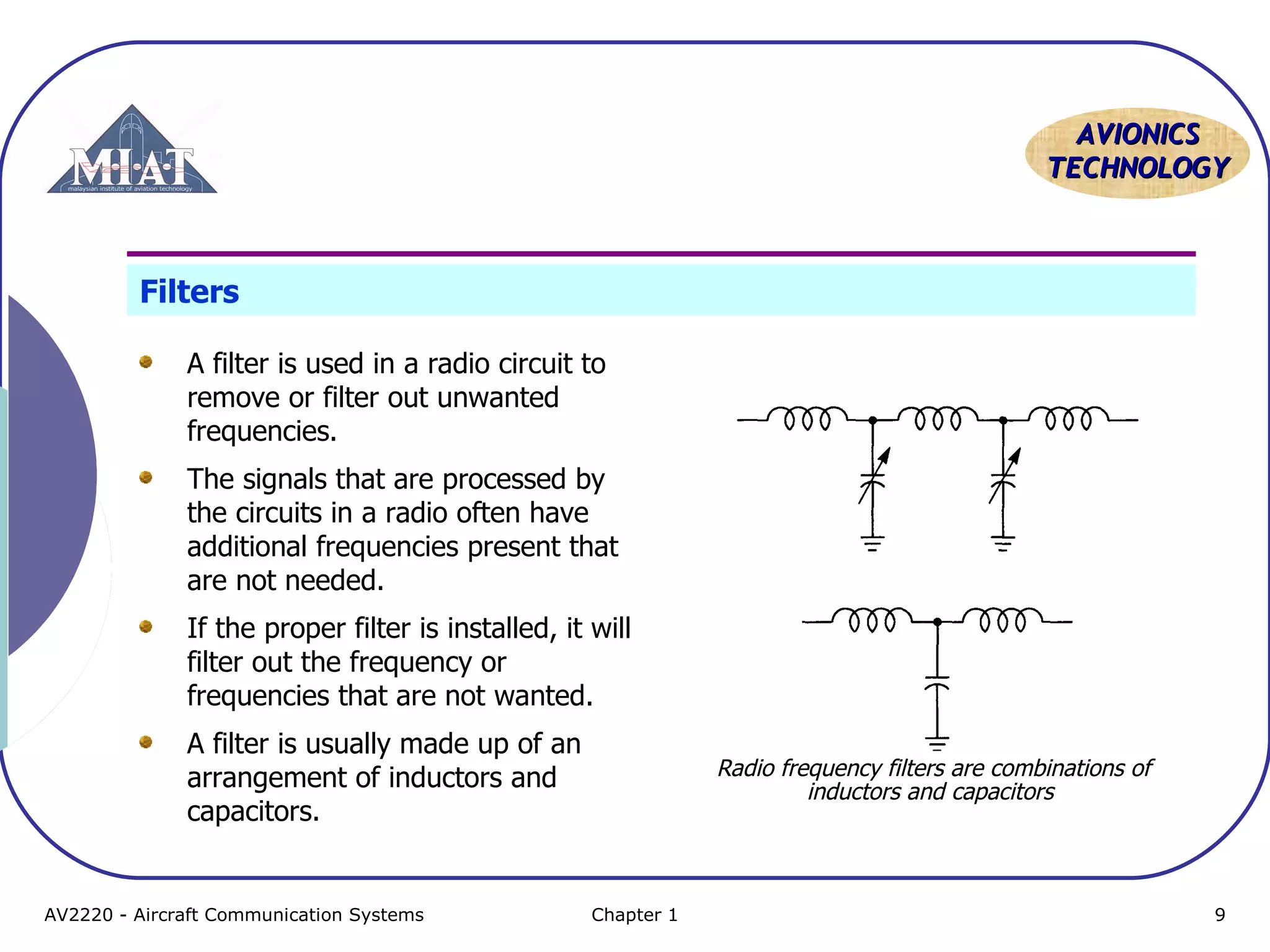AAVVIIOONNIICCSS 
TTEECCHHNNOOLLOOGGYY 
Filters 
A filter is used in a radio circuit to 
remove or filter out unwanted 
frequencies. 
The signals that are processed by 
the circuits in a radio often have 
additional frequencies present that 
are not needed. 
If the proper filter is installed, it will 
filter out the frequency or 
frequencies that are not wanted. 
A filter is usually made up of an 
arrangement of inductors and 
capacitors. 
Radio frequency filters are combinations of 
inductors and capacitors 
AV2220 - Aircraft Communication Systems Chapter 1 9 
 