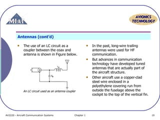 AAVVIIOONNIICCSS 
TTEECCHHNNOOLLOOGGYY 
Antennas (cont’d) 
The use of an LC circuit as a 
coupler between the coax and 
antenna is shown in Figure below. 
In the past, long-wire trailing 
antennas were used for HF 
communication. 
But advances in communication 
technology have developed tuned 
antennas that are actually part of 
the aircraft structure. 
Other aircraft use a copper-clad 
steel wire enclosed in a 
polyethylene covering run from 
outside the fuselage above the 
cockpit to the top of the vertical fin. 
An LC circuit used as an antenna coupler 
AV2220 - Aircraft Communication Systems Chapter 1 19 
 