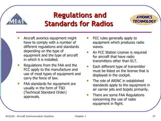AAVVIIOONNIICCSS 
TTEECCHHNNOOLLOOGGYY 
RReegguullaattiioonnss aanndd 
SSttaannddaarrddss ffoorr RRaaddiiooss 
Aircraft avionics equipment might 
have to comply with a number of 
different regulations and standards 
depending on the type of 
equipment and the type of aircraft 
in which it is installed. 
Regulations from the FAA and the 
FCC apply to the manufacture and 
use of most types of equipment and 
carry the force of law. 
FAA standards for equipment are 
usually in the form of TSO 
(Technical Standard Order) 
approvals. 
FCC rules generally apply to 
equipment which produces radio 
waves. 
An FCC Station License is required 
for aircraft that have radio 
transmitters other than ELT. 
Each different type of transmitter 
must be listed on the license that is 
displayed in the cockpit. 
The role of ARINC in established 
standards apply to the equipment in 
air carrier jets and bizjets primarily. 
There are some FAA Regulations 
concerning the use of radio 
equipment in flight. 
AV2220 - Aircraft Communication Systems Chapter 1 37 
 
