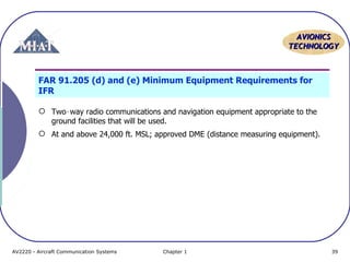 AAVVIIOONNIICCSS 
TTEECCHHNNOOLLOOGGYY 
FAR 91.205 (d) and (e) Minimum Equipment Requirements for 
IFR 
 Two‑way radio communications and navigation equipment appropriate to the 
ground facilities that will be used. 
 At and above 24,000 ft. MSL; approved DME (distance measuring equipment). 
AV2220 - Aircraft Communication Systems Chapter 1 39 
 