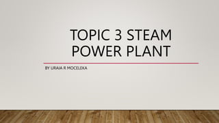 TOPIC 3 STEAM
POWER PLANT
BY URAIA R MOCELEKA
 