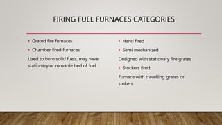 FIRING FUEL FURNACES CATEGORIES
• Grated fire furnaces
• Chamber fired furnaces
Used to burn solid fuels, may have
stationary or movable bed of fuel
• Hand fired
• Semi mechanized
Designed with stationary fire grates
• Stockers fired.
Furnace with travelling grates or
stokers
 