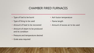CHAMBER FIRED FURNACES
• Type of fuel to be burnt
• Type of firing to be used
• Amount of heat to be recovered
• Amount of steam to be produced
and its condition
• Pressure and temperature desired
• Grate area required
• Ash fusion temperature
• Flame length
• Amount of excess air to be used
 
