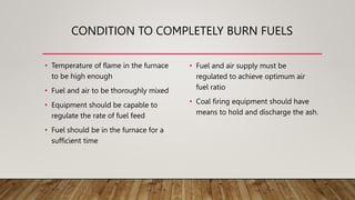 CONDITION TO COMPLETELY BURN FUELS
• Temperature of flame in the furnace
to be high enough
• Fuel and air to be thoroughly mixed
• Equipment should be capable to
regulate the rate of fuel feed
• Fuel should be in the furnace for a
sufficient time
• Fuel and air supply must be
regulated to achieve optimum air
fuel ratio
• Coal firing equipment should have
means to hold and discharge the ash.
 