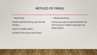 METHOD OF FIRING
• Hand firing
Simple method of firing coal into the
furnace.
Used for smaller plants
Limited to the size of the furnace
• Mechanical firing
Commonly used to feed solid fuels into
the furnace in medium and large size
power plants.
 