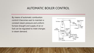 AUTOMATIC BOILER CONTROL
By means of automatic combustion
control it becomes east to maintain a
constant steam pressure and uniform
furnace draught and supply of air or
fuel can be regulated to meet changes
in steam demand.
 