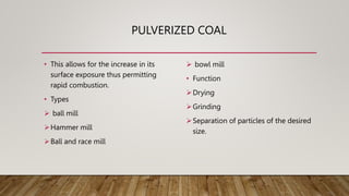 PULVERIZED COAL
• This allows for the increase in its
surface exposure thus permitting
rapid combustion.
• Types
 ball mill
Hammer mill
Ball and race mill
 bowl mill
• Function
Drying
Grinding
Separation of particles of the desired
size.
 