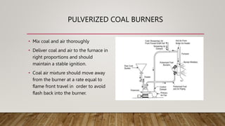 PULVERIZED COAL BURNERS
• Mix coal and air thoroughly
• Deliver coal and air to the furnace in
right proportions and should
maintain a stable ignition.
• Coal air mixture should move away
from the burner at a rate equal to
flame front travel in order to avoid
flash back into the burner.
 