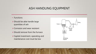 ASH HANDLING EQUIPMENT
• Functions
Should be able handle large
quantities of ash
Corrosion and wear resistant
Should remove from the furnace
Capital investment, operating and
maintenance cost must be low
 