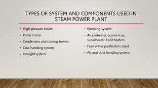 TYPES OF SYSTEM AND COMPONENTS USED IN
STEAM POWER PLANT
• High pressure boiler
• Prime mover
• Condensers and cooling towers
• Coal handling system
• Draught system
• Pumping system
• Air preheater, economizer,
superheater. Feed heaters
• Feed water purification plant
• Air and dust handling system
 