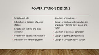 POWER STATION DESIGNS
• Selection of site
• Estimation of capacity of power
station
• Selection of turbine and their
auxiliaries
• Selection of boilers and auxiliaries
• Design of fuel handling systems
• Selection of condensers
• Design of cooling system and design
of piping system to carry steam and
water
• Selection of electrical generator
• Design of control of instruments
• Design of layout of power station
 