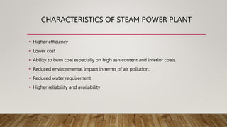 CHARACTERISTICS OF STEAM POWER PLANT
• Higher efficiency
• Lower cost
• Ability to burn coal especially oh high ash content and inferior coals.
• Reduced environmental impact in terms of air pollution.
• Reduced water requirement
• Higher reliability and availability
 