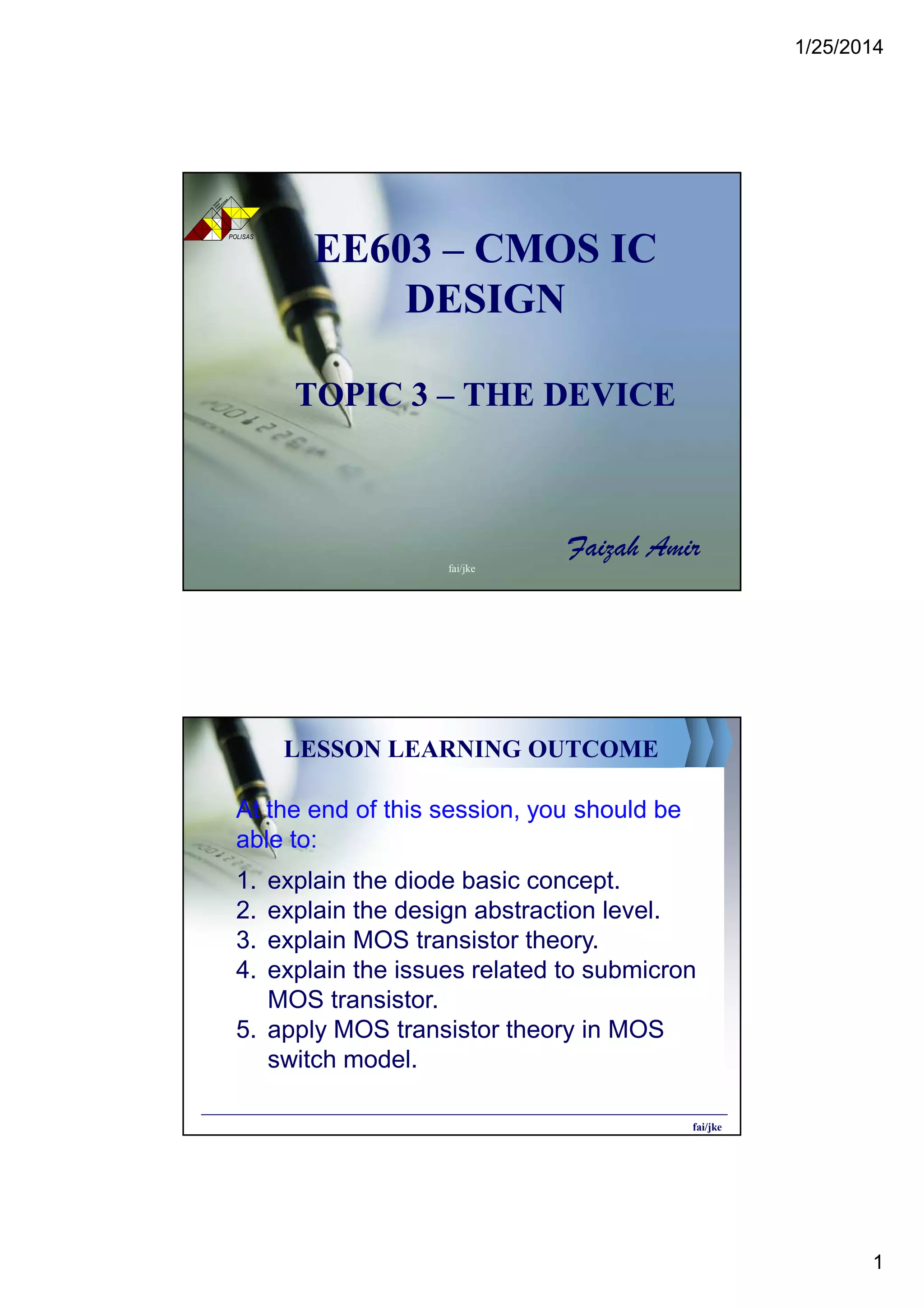 1/25/2014
1
EE603EE603 –– CMOS ICCMOS IC
DESIGNDESIGN
TOPIC 3TOPIC 3 –– THE DEVICETHE DEVICE
Faizah Amir
POLISAS
TE
KN
OLOG
I
TE
RAS
PEM
BAN
GU
NAN
fai/jke
LESSON LEARNING OUTCOME
At the end of this session, you should be
able to:
1. explain the diode basic concept.
2. explain the design abstraction level.
3. explain MOS transistor theory.
4. explain the issues related to submicron
MOS transistor.
5. apply MOS transistor theory in MOS
switch model.
fai/jke
 